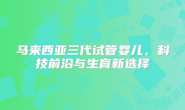 马来西亚三代试管婴儿，科技前沿与生育新选择