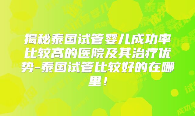 揭秘泰国试管婴儿成功率比较高的医院及其治疗优势-泰国试管比较好的在哪里！