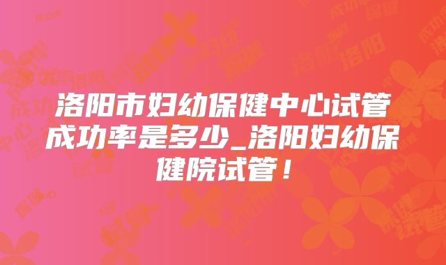 洛阳市妇幼保健中心试管成功率是多少_洛阳妇幼保健院试管!