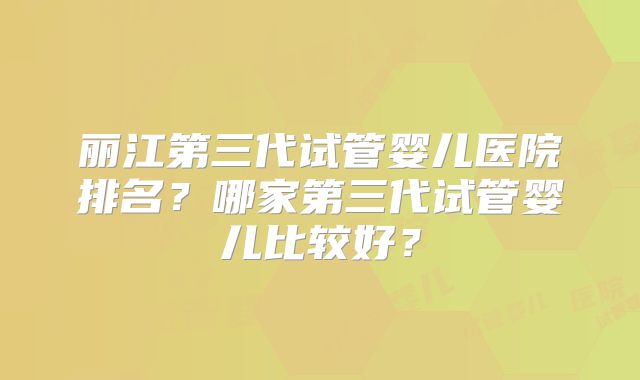 丽江第三代试管婴儿医院排名？哪家第三代试管婴儿比较好？