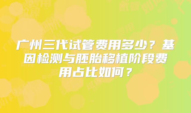 广州三代试管费用多少？基因检测与胚胎移植阶段费用占比如何？