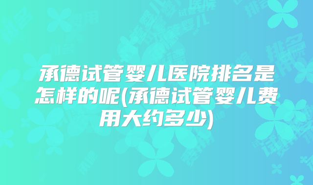承德试管婴儿医院排名是怎样的呢(承德试管婴儿费用大约多少)