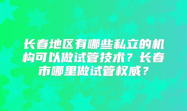 长春地区有哪些私立的机构可以做试管技术?长春市哪里做试管权威?