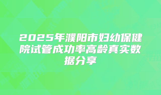 2025年濮阳市妇幼保健院试管成功率高龄真实数据分享