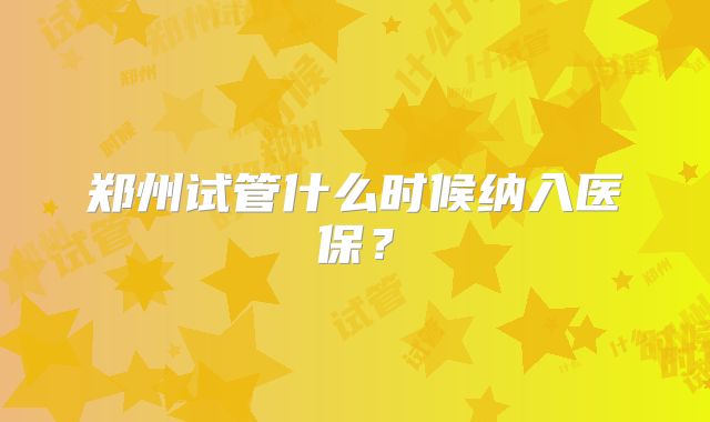 郑州试管什么时候纳入医保？