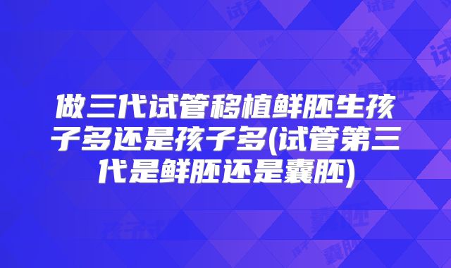 做三代试管移植鲜胚生孩子多还是孩子多(试管第三代是鲜胚还是囊胚)
