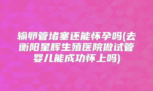 输卵管堵塞还能怀孕吗(去衡阳星辉生殖医院做试管婴儿能成功怀上吗)