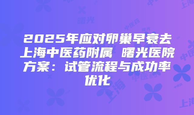 2025年应对卵巢早衰去上海中医药附属 曙光医院方案：试管流程与成功率优化