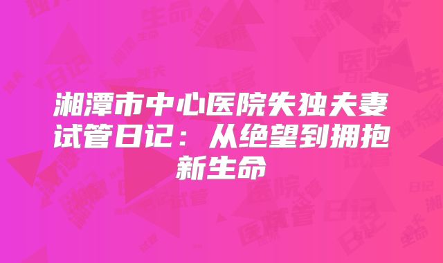 湘潭市中心医院失独夫妻试管日记：从绝望到拥抱新生命