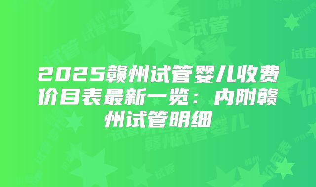 2025赣州试管婴儿收费价目表最新一览:内附赣州试管明细