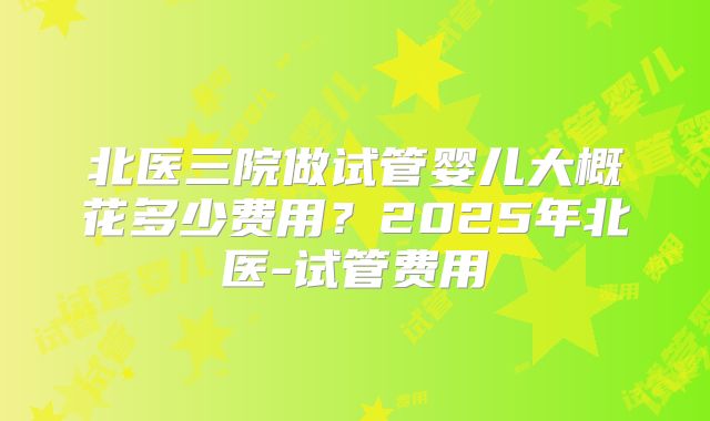 北医三院做试管婴儿大概花多少费用？2025年北医-试管费用