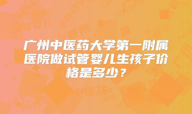 广州中医药大学第一附属医院做试管婴儿生孩子价格是多少？