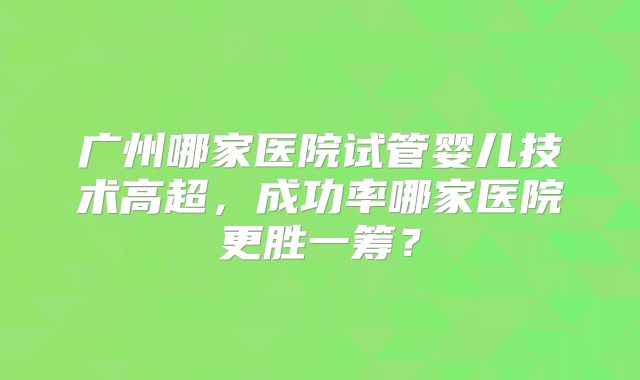 广州哪家医院试管婴儿技术高超,成功率哪家医院更胜一筹?