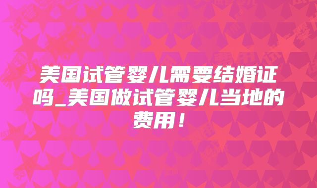 美国试管婴儿需要结婚证吗_美国做试管婴儿当地的费用！