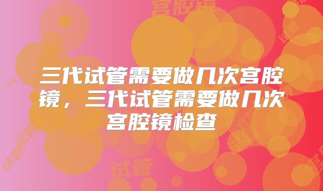 三代试管需要做几次宫腔镜，三代试管需要做几次宫腔镜检查