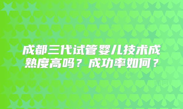 成都三代试管婴儿技术成熟度高吗？成功率如何？