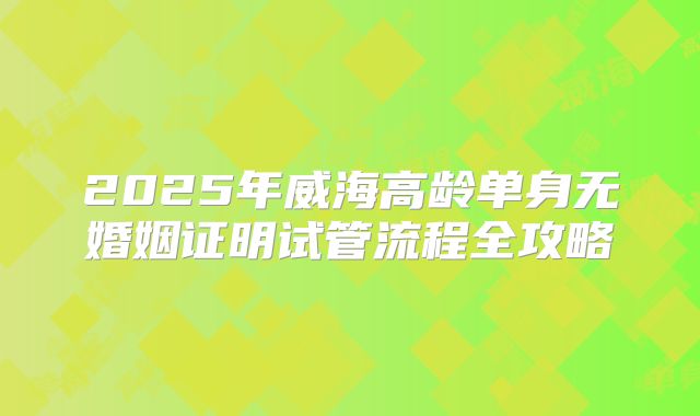 2025年威海高龄单身无婚姻证明试管流程全攻略