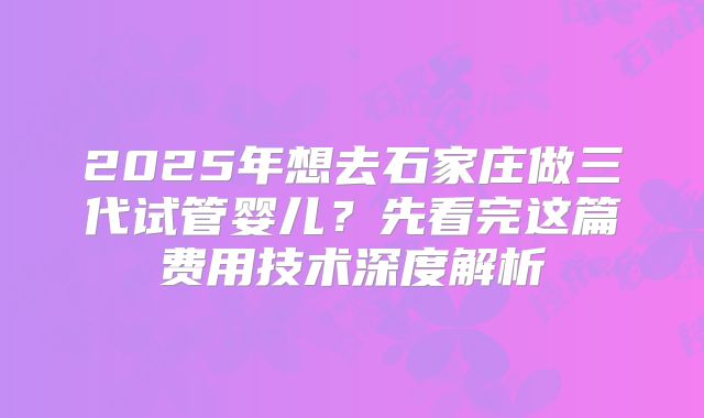2025年想去石家庄做三代试管婴儿?先看完这篇费用技术深度解析