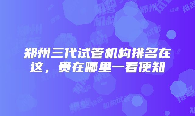 郑州三代试管机构排名在这，贵在哪里一看便知