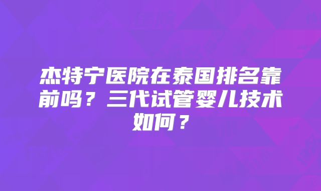 杰特宁医院在泰国排名靠前吗？三代试管婴儿技术如何？