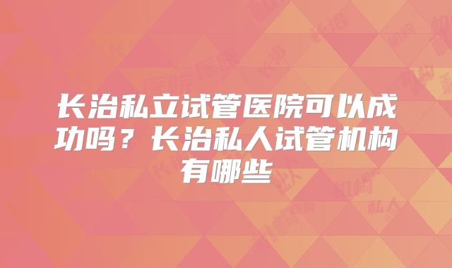 长治私立试管医院可以成功吗？长治私人试管机构有哪些
