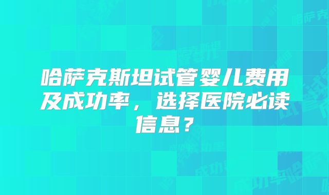 哈萨克斯坦试管婴儿费用及成功率，选择医院必读信息？