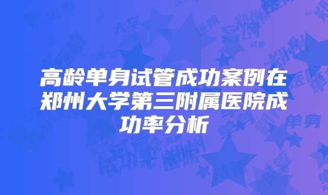高龄单身试管成功案例在郑州大学第三附属医院成功率分析