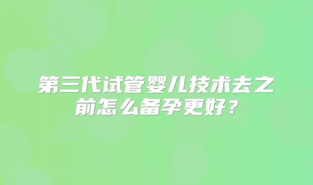 第三代试管婴儿技术去之前怎么备孕更好?