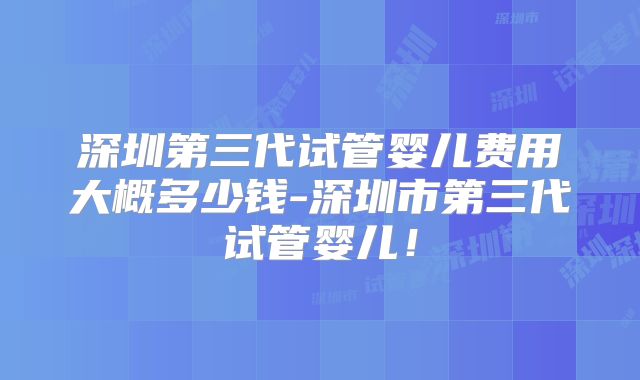 深圳第三代试管婴儿费用大概多少钱-深圳市第三代试管婴儿！