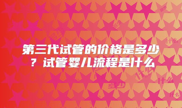 第三代试管的价格是多少?试管婴儿流程是什么