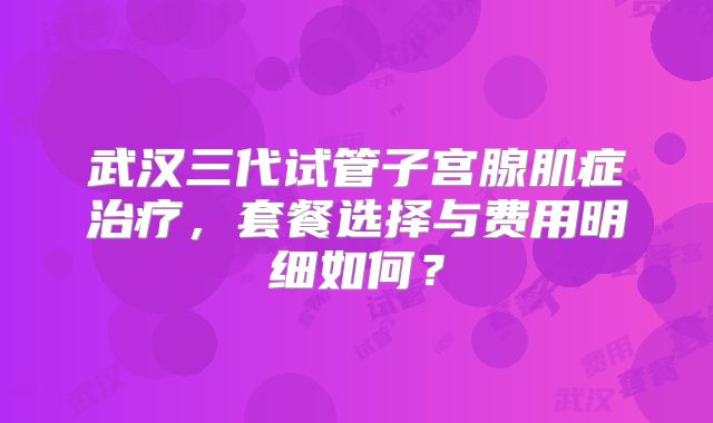 武汉三代试管子宫腺肌症治疗，套餐选择与费用明细如何？