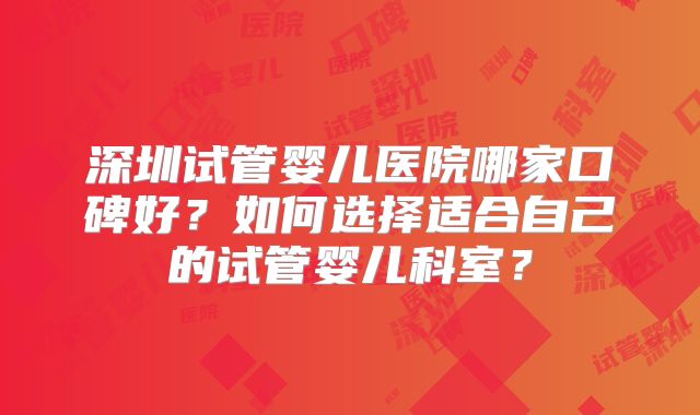 深圳试管婴儿医院哪家口碑好？如何选择适合自己的试管婴儿科室？
