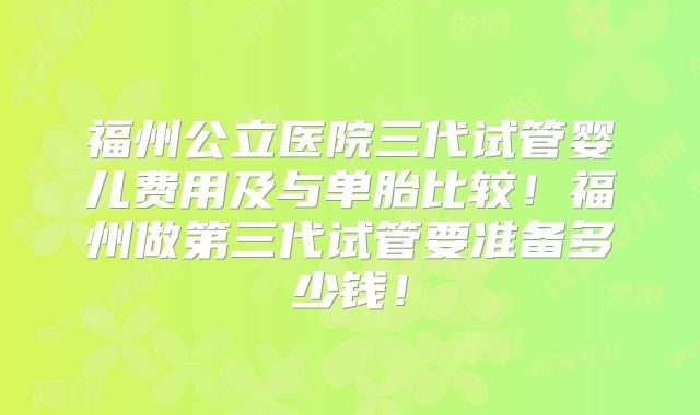 福州公立医院三代试管婴儿费用及与单胎比较！福州做第三代试管要准备多少钱！