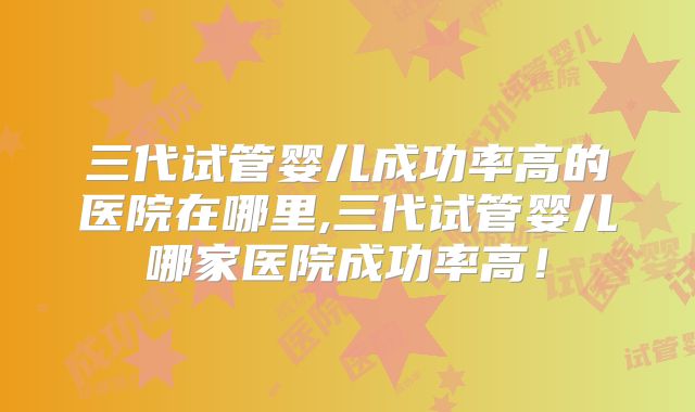 三代试管婴儿成功率高的医院在哪里,三代试管婴儿哪家医院成功率高!
