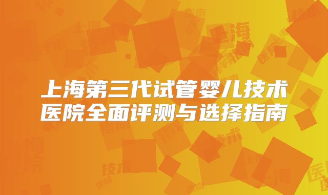 上海第三代试管婴儿技术医院全面评测与选择指南