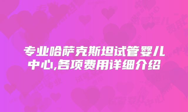 专业哈萨克斯坦试管婴儿中心,各项费用详细介绍
