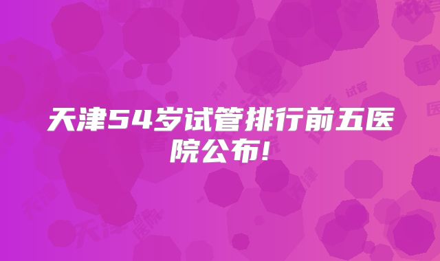 天津54岁试管排行前五医院公布!