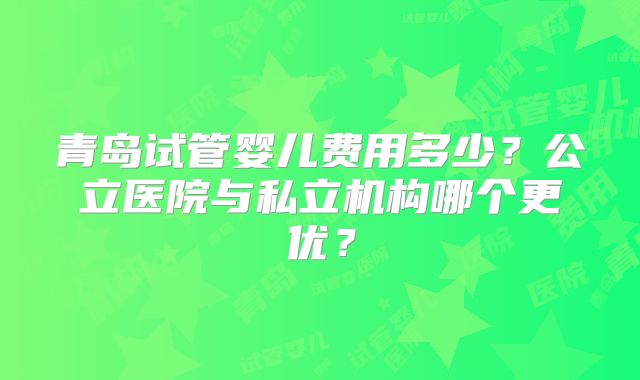 青岛试管婴儿费用多少?公立医院与私立机构哪个更优?