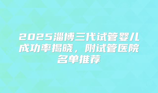2025淄博三代试管婴儿成功率揭晓，附试管医院名单推荐