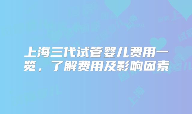 上海三代试管婴儿费用一览，了解费用及影响因素