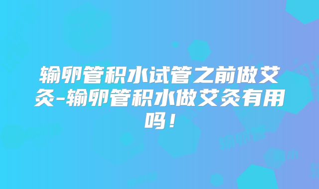 输卵管积水试管之前做艾灸-输卵管积水做艾灸有用吗！