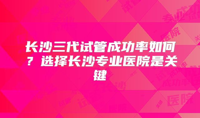 长沙三代试管成功率如何?选择长沙专业医院是关键