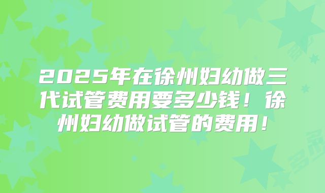 2025年在徐州妇幼做三代试管费用要多少钱!徐州妇幼做试管的费用!