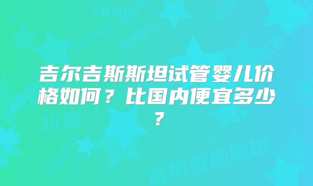 吉尔吉斯斯坦试管婴儿价格如何？比国内便宜多少？