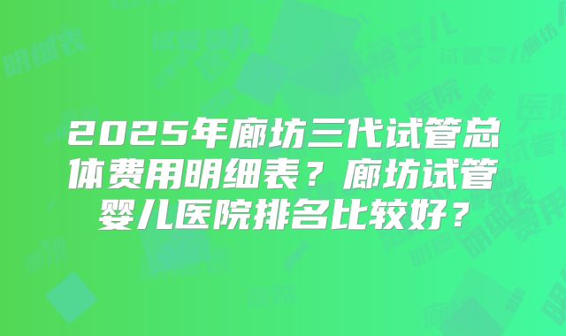 2025年廊坊三代试管总体费用明细表？廊坊试管婴儿医院排名比较好？
