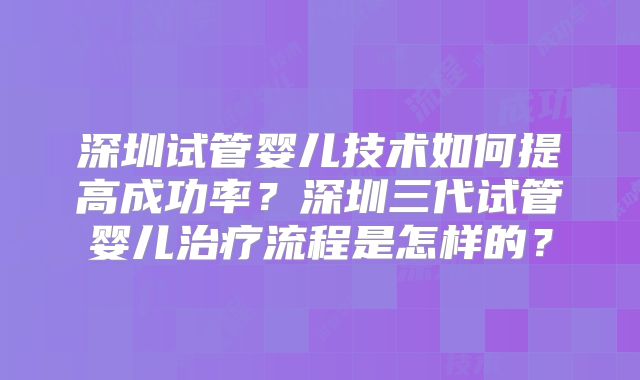 深圳试管婴儿技术如何提高成功率？深圳三代试管婴儿治疗流程是怎样的？