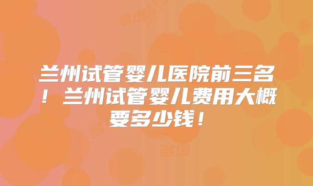 兰州试管婴儿医院前三名！兰州试管婴儿费用大概要多少钱！