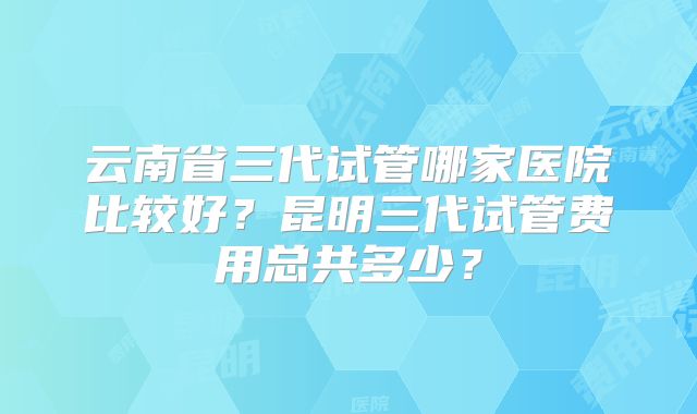 云南省三代试管哪家医院比较好？昆明三代试管费用总共多少？