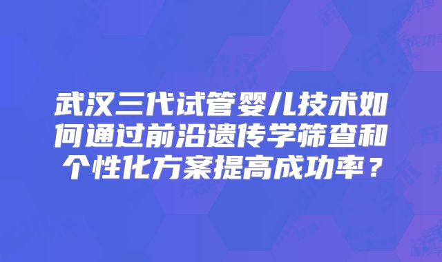 武汉三代试管婴儿技术如何通过前沿遗传学筛查和个性化方案提高成功率？
