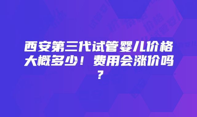 西安第三代试管婴儿价格大概多少！费用会涨价吗？